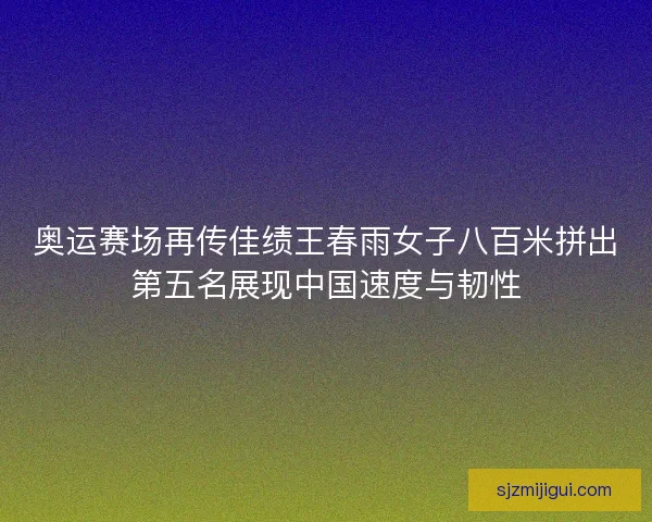 奥运赛场再传佳绩王春雨女子八百米拼出第五名展现中国速度与韧性