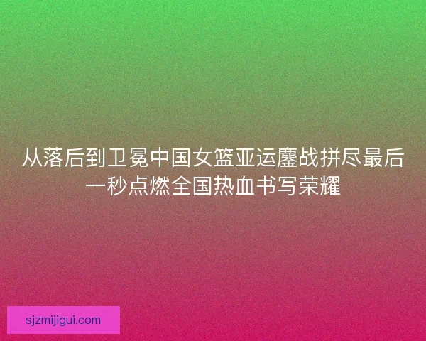 从落后到卫冕中国女篮亚运鏖战拼尽最后一秒点燃全国热血书写荣耀