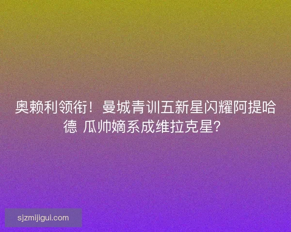 奥赖利领衔！曼城青训五新星闪耀阿提哈德 瓜帅嫡系成维拉克星？