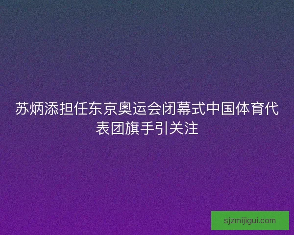 苏炳添担任东京奥运会闭幕式中国体育代表团旗手引关注