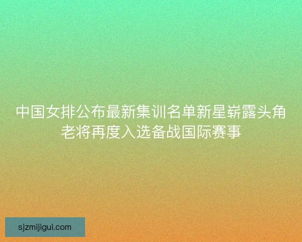 中国女排公布最新集训名单新星崭露头角老将再度入选备战国际赛事