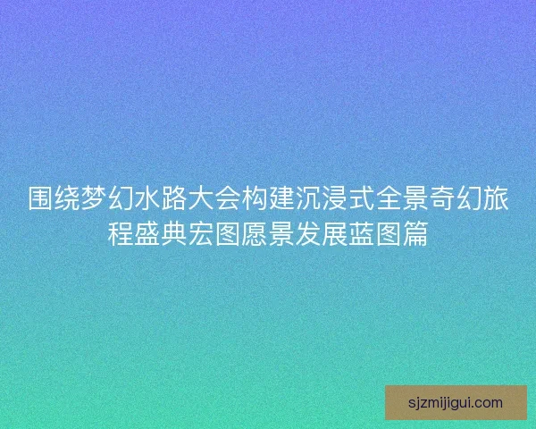 围绕梦幻水路大会构建沉浸式全景奇幻旅程盛典宏图愿景发展蓝图篇